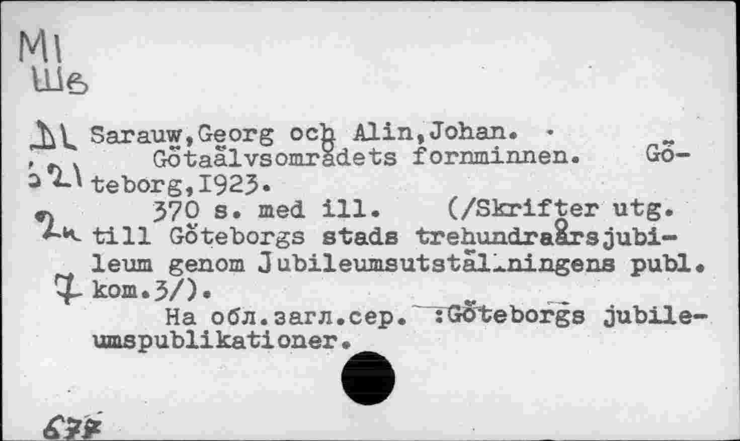 ﻿Ml
Ше>
Sarauw,Georg och Alin, Johan. • , ~ Gotaalvsomradets fornminnen.	Gö-
3 4-І teborg,I92J.
СЧ 570 s. med ill. (/Skrifter utg. till Göteborgs stads trehundraarsjubi-leum genom 3 ubileumsutstal^ningens publ
^kom.3/).	_
На 00л.загл.сер. :Goteborgs jubile
iff